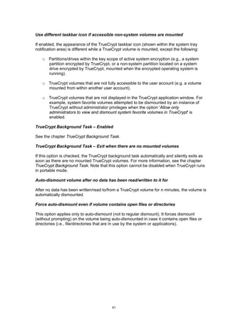 Use different taskbar icon if accessible non-system volumes are mounted

If enabled, the appearance of the TrueCrypt taskbar icon (shown within the system tray
notification area) is different while a TrueCrypt volume is mounted, except the following:

   o Partitions/drives within the key scope of active system encryption (e.g., a system
     partition encrypted by TrueCrypt, or a non-system partition located on a system
     drive encrypted by TrueCrypt, mounted when the encrypted operating system is
     running).

   o TrueCrypt volumes that are not fully accessible to the user account (e.g. a volume
     mounted from within another user account).

   o TrueCrypt volumes that are not displayed in the TrueCrypt application window. For
     example, system favorite volumes attempted to be dismounted by an instance of
     TrueCrypt without administrator privileges when the option 'Allow only
     administrators to view and dismount system favorite volumes in TrueCrypt' is
     enabled.

TrueCrypt Background Task – Enabled

See the chapter TrueCrypt Background Task.

TrueCrypt Background Task – Exit when there are no mounted volumes

If this option is checked, the TrueCrypt background task automatically and silently exits as
soon as there are no mounted TrueCrypt volumes. For more information, see the chapter
TrueCrypt Background Task. Note that this option cannot be disabled when TrueCrypt runs
in portable mode.

Auto-dismount volume after no data has been read/written to it for

After no data has been written/read to/from a TrueCrypt volume for n minutes, the volume is
automatically dismounted.

Force auto-dismount even if volume contains open files or directories

This option applies only to auto-dismount (not to regular dismount). It forces dismount
(without prompting) on the volume being auto-dismounted in case it contains open files or
directories (i.e., file/directories that are in use by the system or applications).




                                          61
 