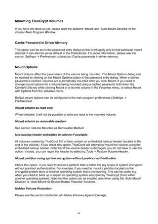 Mounting TrueCrypt Volumes

If you have not done so yet, please read the sections ‘Mount‘ and ‘Auto-Mount Devices‘ in the
chapter Main Program Window.


Cache Password in Driver Memory

This option can be set in the password entry dialog so that it will apply only to that particular mount
attempt. It can also be set as default in the Preferences. For more information, please see the
section Settings -> Preferences, subsection Cache passwords in driver memory.


Mount Options

Mount options affect the parameters of the volume being mounted. The Mount Options dialog can
be opened by clicking on the Mount Options button in the password entry dialog. When a correct
password is cached, volumes are automatically mounted after you click Mount. If you need to
change mount options for a volume being mounted using a cached password, hold down the
Control (Ctrl) key while clicking Mount or a favorite volume in the Favorites menu, or select Mount
with Options from the Volumes menu.

Default mount options can be configured in the main program preferences (Settings ->
Preferences).

Mount volume as read-only

When checked, it will not be possible to write any data to the mounted volume.

Mount volume as removable medium

See section Volume Mounted as Removable Medium.

Use backup header embedded in volume if available

All volumes created by TrueCrypt 6.0 or later contain an embedded backup header (located at the
end of the volume). If you check this option, TrueCrypt will attempt to mount the volume using the
embedded backup header. Note that if the volume header is damaged, you do not have to use this
option. Instead, you can repair the header by selecting Tools > Restore Volume Header.

Mount partition using system encryption without pre-boot authentication

Check this option, if you need to mount a partition that is within the key scope of system encryption
without pre-boot authentication. For example, if you need to mount a partition located on the
encrypted system drive of another operating system that is not running. This can be useful e.g.
when you need to back up or repair an operating system encrypted by TrueCrypt (from within
another operating system). Note that this option can be enabled also when using the ‘Auto-Mount
Devices’ or ‘Auto-Mount All Device-Hosted Volumes’ functions.

Hidden Volume Protection

Please see the section Protection of Hidden Volumes Against Damage.




                                                  62
 