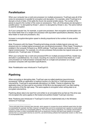 Parallelization
When your computer has a multi-core processor (or multiple processors), TrueCrypt uses all of the
cores (or processors) in parallel for encryption and decryption. For example, when TrueCrypt is to
decrypt a chunk of data, it first splits the chunk into several smaller pieces. The number of the
pieces is equal to the number of the cores (or processors). Then, all of the pieces are decrypted in
parallel (piece 1 is decrypted by thread 1, piece 2 is decrypted by thread 2, etc). The same method
is used for encryption.

So if your computer has, for example, a quad-core processor, then encryption and decryption are
four times faster than on a single-core processor with equivalent specifications (likewise, they are
twice faster on dual-core processors, etc).

Increase in encryption/decryption speed is directly proportional to the number of cores and/or
processors.

Note: Processors with the Hyper-Threading technology provide multiple logical cores per one
physical core (or multiple logical processors per one physical processor). When Hyper Threading is
enabled in the computer firmware (e.g. BIOS) settings, TrueCrypt creates one thread for each
logical core/processor. For example, on a 6-core processor that provides two logical cores per one
physical core, TrueCrypt uses 12 threads.

When your computer has a multi-core processor/CPU (or multiple processors/CPUs), header key
derivation is parallelized too. As a result, mounting of a volume is several times faster on a multi-
core processor (or multi-processor computer) than on a single-core processor (or a single-
processor computer) with equivalent specifications.


Note: Parallelization was introduced in TrueCrypt 6.0.



Pipelining
When encrypting or decrypting data, TrueCrypt uses so-called pipelining (asynchronous
processing). While an application is loading a portion of a file from a TrueCrypt-encrypted
volume/drive, TrueCrypt is automatically decrypting it (in RAM). Thanks to pipelining, the
application does not have wait for any portion of the file to be decrypted and it can start loading
other portions of the file right away. The same applies to encryption when writing data to an
encrypted volume/drive.

Pipelining allows data to be read from and written to an encrypted drive as fast as if the drive was
not encrypted (the same applies to file-hosted and partition-hosted TrueCrypt volumes). *

Note: Pipelining was introduced in TrueCrypt 5.0 and it is implemented only in the Windows
versions of TrueCrypt.

*
  Some solid-state drives compress data internally, which appears to increase the actual read/write speed when the data
is compressible (for example, text files). However, encrypted data cannot be compressed (as it appears to consist solely
of random "noise" without any compressible patterns). This may have various implications. For example, benchmarking
software that reads or writes compressible data (such as sequences of zeroes) will report lower speeds on encrypted
volumes than on unencrypted volumes (to avoid this, use benchmarking software that reads/writes random or other kinds
of uncompressible data).




                                                          63
 