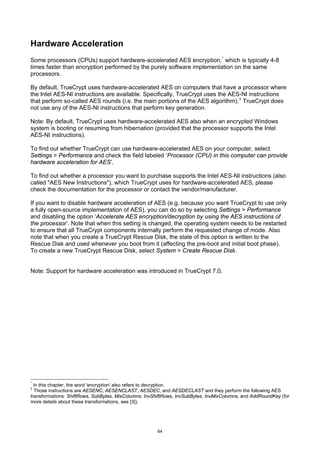 Hardware Acceleration
Some processors (CPUs) support hardware-accelerated AES encryption, * which is typically 4-8
times faster than encryption performed by the purely software implementation on the same
processors.

By default, TrueCrypt uses hardware-accelerated AES on computers that have a processor where
the Intel AES-NI instructions are available. Specifically, TrueCrypt uses the AES-NI instructions
that perform so-called AES rounds (i.e. the main portions of the AES algorithm). † TrueCrypt does
not use any of the AES-NI instructions that perform key generation.

Note: By default, TrueCrypt uses hardware-accelerated AES also when an encrypted Windows
system is booting or resuming from hibernation (provided that the processor supports the Intel
AES-NI instructions).

To find out whether TrueCrypt can use hardware-accelerated AES on your computer, select
Settings > Performance and check the field labeled ‘Processor (CPU) in this computer can provide
hardware acceleration for AES’.

To find out whether a processor you want to purchase supports the Intel AES-NI instructions (also
called "AES New Instructions"), which TrueCrypt uses for hardware-accelerated AES, please
check the documentation for the processor or contact the vendor/manufacturer.

If you want to disable hardware acceleration of AES (e.g. because you want TrueCrypt to use only
a fully open-source implementation of AES), you can do so by selecting Settings > Performance
and disabling the option ‘Accelerate AES encryption/decryption by using the AES instructions of
the processor’. Note that when this setting is changed, the operating system needs to be restarted
to ensure that all TrueCrypt components internally perform the requested change of mode. Also
note that when you create a TrueCrypt Rescue Disk, the state of this option is written to the
Rescue Disk and used whenever you boot from it (affecting the pre-boot and initial boot phase).
To create a new TrueCrypt Rescue Disk, select System > Create Rescue Disk.


Note: Support for hardware acceleration was introduced in TrueCrypt 7.0.




*
  In this chapter, the word 'encryption' also refers to decryption.
†
  Those instructions are AESENC, AESENCLAST, AESDEC, and AESDECLAST and they perform the following AES
transformations: ShiftRows, SubBytes, MixColumns, InvShiftRows, InvSubBytes, InvMixColumns, and AddRoundKey (for
more details about these transformations, see [3]).




                                                      64
 