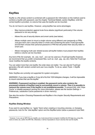 Keyfiles
Keyfile is a file whose content is combined with a password (for information on the method used to
combine a keyfile with password, see the chapter Technical Details, section Keyfiles). Until the
correct keyfile is provided, no volume that uses the keyfile can be mounted.

You do not have to use keyfiles. However, using keyfiles has some advantages:

    ·    May improve protection against brute force attacks (significant particularly if the volume
         password is not very strong).

    ·    Allows the use of security tokens and smart cards (see below).

    ·    Allows multiple users to mount a single volume using different user passwords or PINs.
         Just give each user a security token or smart card containing the same TrueCrypt keyfile
         and let them choose their personal password or PIN that will protect their security token or
         smart card.

    ·    Allows managing multi-user shared access (all keyfile holders must present their keyfiles
         before a volume can be mounted).

Any kind of file (for example, .txt, .exe, mp3 *, .avi) can be used as a TrueCrypt keyfile (however,
we recommend that you prefer compressed files, such as .mp3, .jpg, .zip, etc). Note that TrueCrypt
never modifies the keyfile contents.

You can select more than one keyfile; the order does not matter. You can also let TrueCrypt
generate a file with random content and use it as a keyfile. To do so, select Tools -> Keyfile
Generator.

Note: Keyfiles are currently not supported for system encryption.

WARNING: If you lose a keyfile or if any bit of its first 1024 kilobytes changes, it will be impossible
to mount volumes that use the keyfile!

WARNING: If password caching is enabled, the password cache also contains the
processed contents of keyfiles used to successfully mount a volume. Then it is possible to
remount the volume even if the keyfile is not available/accessible. To prevent this, click ‘Wipe
Cache’ or disable password caching (for more information, please see the section Settings ->
Preferences, subsection Cache passwords in driver memory).

See also the section Choosing Passwords and Keyfiles in the chapter Security Requirements and
Precautions.


Keyfiles Dialog Window

If you want to use keyfiles (i.e. “apply” them) when creating or mounting volumes, or changing
passwords, look for the ‘Use keyfiles’ option and the Keyfiles button below a password input field.



*
 However, if you use an MP3 file as a keyfile, you must ensure that no program modifies the ID3 tags (e.g. song title,
name of artist, etc.) within the MP3 file. Otherwise, it will be impossible to mount volumes that use the keyfile.




                                                            66
 