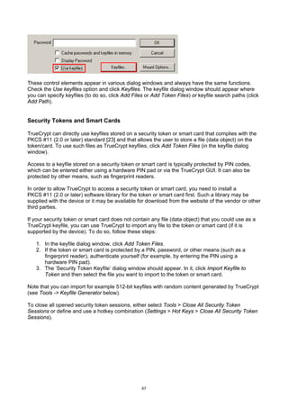 These control elements appear in various dialog windows and always have the same functions.
Check the Use keyfiles option and click Keyfiles. The keyfile dialog window should appear where
you can specify keyfiles (to do so, click Add Files or Add Token Files) or keyfile search paths (click
Add Path).


Security Tokens and Smart Cards

TrueCrypt can directly use keyfiles stored on a security token or smart card that complies with the
PKCS #11 (2.0 or later) standard [23] and that allows the user to store a file (data object) on the
token/card. To use such files as TrueCrypt keyfiles, click Add Token Files (in the keyfile dialog
window).

Access to a keyfile stored on a security token or smart card is typically protected by PIN codes,
which can be entered either using a hardware PIN pad or via the TrueCrypt GUI. It can also be
protected by other means, such as fingerprint readers.

In order to allow TrueCrypt to access a security token or smart card, you need to install a
PKCS #11 (2.0 or later) software library for the token or smart card first. Such a library may be
supplied with the device or it may be available for download from the website of the vendor or other
third parties.

If your security token or smart card does not contain any file (data object) that you could use as a
TrueCrypt keyfile, you can use TrueCrypt to import any file to the token or smart card (if it is
supported by the device). To do so, follow these steps:

   1. In the keyfile dialog window, click Add Token Files.
   2. If the token or smart card is protected by a PIN, password, or other means (such as a
      fingerprint reader), authenticate yourself (for example, by entering the PIN using a
      hardware PIN pad).
   3. The ‘Security Token Keyfile’ dialog window should appear. In it, click Import Keyfile to
      Token and then select the file you want to import to the token or smart card.

Note that you can import for example 512-bit keyfiles with random content generated by TrueCrypt
(see Tools -> Keyfile Generator below).

To close all opened security token sessions, either select Tools > Close All Security Token
Sessions or define and use a hotkey combination (Settings > Hot Keys > Close All Security Token
Sessions).




                                                  67
 