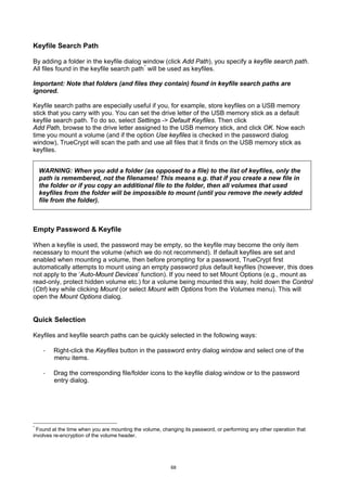 Keyfile Search Path

By adding a folder in the keyfile dialog window (click Add Path), you specify a keyfile search path.
All files found in the keyfile search path * will be used as keyfiles.

Important: Note that folders (and files they contain) found in keyfile search paths are
ignored.

Keyfile search paths are especially useful if you, for example, store keyfiles on a USB memory
stick that you carry with you. You can set the drive letter of the USB memory stick as a default
keyfile search path. To do so, select Settings -> Default Keyfiles. Then click
Add Path, browse to the drive letter assigned to the USB memory stick, and click OK. Now each
time you mount a volume (and if the option Use keyfiles is checked in the password dialog
window), TrueCrypt will scan the path and use all files that it finds on the USB memory stick as
keyfiles.


    WARNING: When you add a folder (as opposed to a file) to the list of keyfiles, only the
    path is remembered, not the filenames! This means e.g. that if you create a new file in
    the folder or if you copy an additional file to the folder, then all volumes that used
    keyfiles from the folder will be impossible to mount (until you remove the newly added
    file from the folder).



Empty Password & Keyfile

When a keyfile is used, the password may be empty, so the keyfile may become the only item
necessary to mount the volume (which we do not recommend). If default keyfiles are set and
enabled when mounting a volume, then before prompting for a password, TrueCrypt first
automatically attempts to mount using an empty password plus default keyfiles (however, this does
not apply to the ‘Auto-Mount Devices’ function). If you need to set Mount Options (e.g., mount as
read-only, protect hidden volume etc.) for a volume being mounted this way, hold down the Control
(Ctrl) key while clicking Mount (or select Mount with Options from the Volumes menu). This will
open the Mount Options dialog.


Quick Selection

Keyfiles and keyfile search paths can be quickly selected in the following ways:

     ·   Right-click the Keyfiles button in the password entry dialog window and select one of the
         menu items.

     ·   Drag the corresponding file/folder icons to the keyfile dialog window or to the password
         entry dialog.




*
  Found at the time when you are mounting the volume, changing its password, or performing any other operation that
involves re-encryption of the volume header.




                                                          68
 