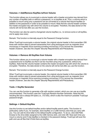 Volumes -> Add/Remove Keyfiles to/from Volume

This function allows you to re-encrypt a volume header with a header encryption key derived from
any number of keyfiles (with or without a password), or no keyfiles at all. Thus, a volume which is
possible to mount using only a password can be converted to a volume that require keyfiles (in
addition to the password) in order to be possible to mount. Note that the volume header contains
the master encryption key with which the volume is encrypted. Therefore, the data stored on the
volume will not be lost after you use this function.

This function can also be used to change/set volume keyfiles (i.e., to remove some or all keyfiles,
and to apply new ones).

Remark: This function is internally equal to the Password Change function.

When TrueCrypt re-encrypts a volume header, the original volume header is first overwritten 256
times with random data to prevent adversaries from using techniques such as magnetic force
microscopy or magnetic force scanning tunneling microscopy [17] to recover the overwritten
header (however, see also the chapter Security Requirements and Precautions).


Volumes -> Remove All Keyfiles from Volume

This function allows you to re-encrypt a volume header with a header encryption key derived from
a password and no keyfiles (so that it can be mounted using only a password, without any
keyfiles). Note that the volume header contains the master encryption key with which the volume is
encrypted. Therefore, the data stored on the volume will not be lost after you use this function.

Remark: This function is internally equal to the Password Change function.

When TrueCrypt re-encrypts a volume header, the original volume header is first overwritten 256
times with random data to prevent adversaries from using techniques such as magnetic force
microscopy or magnetic force scanning tunneling microscopy [17] to recover the overwritten
header (however, see also the chapter Security Requirements and Precautions).


Tools -> Keyfile Generator

You can use this function to generate a file with random content, which you can use as a keyfile
(recommended). This function uses the TrueCrypt Random Number Generator. Note that the
resulting file size is always 64 bytes (i.e., 512 bits), which is also the maximum possible TrueCrypt
password length.


Settings -> Default Keyfiles

Use this function to set default keyfiles and/or default keyfile search paths. This function is
particularly useful if you, for example, store keyfiles on a USB memory stick that you carry with
you. You can add its drive letter to the default keyfile configuration. To do so, click Add Path,
browse to the drive letter assigned to the USB memory stick, and click OK. Now each time you
mount a volume (and if Use keyfiles is checked in the password dialog), TrueCrypt will scan the
path and use all files that it finds there as keyfiles.




                                                  69
 