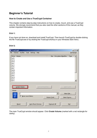 Beginner’s Tutorial
How to Create and Use a TrueCrypt Container

This chapter contains step-by-step instructions on how to create, mount, and use a TrueCrypt
volume. We strongly recommend that you also read the other sections of this manual, as they
contain important information.


STEP 1:

If you have not done so, download and install TrueCrypt. Then launch TrueCrypt by double-clicking
the file TrueCrypt.exe or by clicking the TrueCrypt shortcut in your Windows Start menu.


STEP 2:




The main TrueCrypt window should appear. Click Create Volume (marked with a red rectangle for
clarity).




                                                7
 