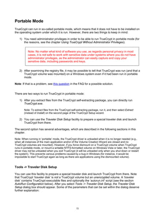 Portable Mode
TrueCrypt can run in so-called portable mode, which means that it does not have to be installed on
the operating system under which it is run. However, there are two things to keep in mind:

   1) You need administrator privileges in order to be able to run TrueCrypt in portable mode (for
      the reasons, see the chapter Using TrueCrypt Without Administrator Privileges).


           Note: No matter what kind of software you use, as regards personal privacy in most
           cases, it is not safe to work with sensitive data under systems where you do not have
           administrator privileges, as the administrator can easily capture and copy your
           sensitive data, including passwords and keys.


   2) After examining the registry file, it may be possible to tell that TrueCrypt was run (and that a
      TrueCrypt volume was mounted) on a Windows system even if it had been run in portable
      mode.

Note: If that is a problem, see this question in the FAQ for a possible solution.


There are two ways to run TrueCrypt in portable mode:

   1) After you extract files from the TrueCrypt self-extracting package, you can directly run
      TrueCrypt.exe.

       Note: To extract files from the TrueCrypt self-extracting package, run it, and then select Extract
       (instead of Install) on the second page of the TrueCrypt Setup wizard.

   2) You can use the Traveler Disk Setup facility to prepare a special traveler disk and launch
      TrueCrypt from there.

The second option has several advantages, which are described in the following sections in this
chapter.

Note: When running in ‘portable’ mode, the TrueCrypt driver is unloaded when it is no longer needed (e.g.,
when all instances of the main application and/or of the Volume Creation Wizard are closed and no
TrueCrypt volumes are mounted). However, if you force dismount on a TrueCrypt volume when TrueCrypt
runs in portable mode, or mount a writable NTFS-formatted volume on Windows Vista or later, the TrueCrypt
driver may not be unloaded when you exit TrueCrypt (it will be unloaded only when you shut down or restart
the system). This prevents various problems caused by a bug in Windows (for instance, it would be
impossible to start TrueCrypt again as long as there are applications using the dismounted volume).


Tools -> Traveler Disk Setup

You can use this facility to prepare a special traveler disk and launch TrueCrypt from there. Note
that TrueCrypt ‘traveler disk’ is not a TrueCrypt volume but an unencrypted volume. A ‘traveler
disk’ contains TrueCrypt executable files and optionally the ‘autorun.inf’ script (see the section
AutoRun Configuration below). After you select Tools -> Traveler Disk Setup, the Traveler Disk
Setup dialog box should appear. Some of the parameters that can be set within the dialog deserve
further explanation:




                                                     72
 