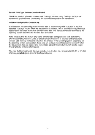 Include TrueCrypt Volume Creation Wizard

Check this option, if you need to create new TrueCrypt volumes using TrueCrypt run from the
traveler disk you will create. Unchecking this option saves space on the traveler disk.

AutoRun Configuration (autorun.inf)

In this section, you can configure the ‘traveler disk’ to automatically start TrueCrypt or mount a
specified TrueCrypt volume when the ‘traveler disk’ is inserted. This is accomplished by creating a
special script file called ‘autorun.inf’ on the traveler disk. This file is automatically executed by the
operating system each time the ‘traveler disk’ is inserted.

Note, however, that this feature only works for removable storage devices such as CD/DVD
(Windows XP SP2, Windows Vista, or a later version of Windows is required for this feature to
work on USB memory sticks) and only when it is enabled in the operating system. Depending on
the operating system configuration, these auto-run and auto-mount features may work only when
the traveler disk files are created on a non-writable CD/DVD-like medium (which is not a bug in
TrueCrypt but a limitation of Windows).

Also note that the ‘autorun.inf’ file must be in the root directory (i.e., for example G:, X:, or Y: etc.)
of an unencrypted disk in order for this feature to work.




                                                     73
 