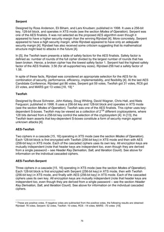 Serpent

Designed by Ross Anderson, Eli Biham, and Lars Knudsen; published in 1998. It uses a 256-bit
key, 128-bit block, and operates in XTS mode (see the section Modes of Operation). Serpent was
one of the AES finalists. It was not selected as the proposed AES algorithm even though it
appeared to have a higher security margin than the winning Rijndael [4]. More concretely, Serpent
appeared to have a high security margin, while Rijndael appeared to have only an adequate
security margin [4]. Rijndael has also received some criticism suggesting that its mathematical
structure might lead to attacks in the future [4].

In [5], the Twofish team presents a table of safety factors for the AES finalists. Safety factor is
defined as: number of rounds of the full cipher divided by the largest number of rounds that has
been broken. Hence, a broken cipher has the lowest safety factor 1. Serpent had the highest safety
factor of the AES finalists: 3.56 (for all supported key sizes). Rijndael-256 had a safety factor of
1.56.

In spite of these facts, Rijndael was considered an appropriate selection for the AES for its
combination of security, performance, efficiency, implementability, and flexibility [4]. At the last AES
Candidate Conference, Rijndael got 86 votes, Serpent got 59 votes, Twofish got 31 votes, RC6 got
23 votes, and MARS got 13 votes [18, 19].*

Twofish

Designed by Bruce Schneier, John Kelsey, Doug Whiting, David Wagner, Chris Hall, and Niels
Ferguson; published in 1998. It uses a 256-bit key and 128-bit block and operates in XTS mode
(see the section Modes of Operation). Twofish was one of the AES finalists. This cipher uses key-
dependent S-boxes. Twofish may be viewed as a collection of 2128 different cryptosystems, where
128 bits derived from a 256-bit key control the selection of the cryptosystem [4]. In [13], the
Twofish team asserts that key-dependent S-boxes constitute a form of security margin against
unknown attacks [4].

AES-Twofish

Two ciphers in a cascade [15, 16] operating in XTS mode (see the section Modes of Operation).
Each 128-bit block is first encrypted with Twofish (256-bit key) in XTS mode and then with AES
(256-bit key) in XTS mode. Each of the cascaded ciphers uses its own key. All encryption keys are
mutually independent (note that header keys are independent too, even though they are derived
from a single password – see Header Key Derivation, Salt, and Iteration Count). See above for
information on the individual cascaded ciphers.

AES-Twofish-Serpent

Three ciphers in a cascade [15, 16] operating in XTS mode (see the section Modes of Operation).
Each 128-bit block is first encrypted with Serpent (256-bit key) in XTS mode, then with Twofish
(256-bit key) in XTS mode, and finally with AES (256-bit key) in XTS mode. Each of the cascaded
ciphers uses its own key. All encryption keys are mutually independent (note that header keys are
independent too, even though they are derived from a single password – see the section Header
Key Derivation, Salt, and Iteration Count). See above for information on the individual cascaded
ciphers.



* These are positive votes. If negative votes are subtracted from the positive votes, the following results are obtained:
Rijndael: 76 votes, Serpent: 52 votes, Twofish: 10 votes, RC6: -14 votes, MARS: -70 votes [19].




                                                             76
 
