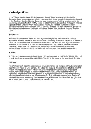 Hash Algorithms
In the Volume Creation Wizard, in the password change dialog window, and in the Keyfile
Generator dialog window, you can select a hash algorithm. A user-selected hash algorithm is used
by the TrueCrypt Random Number Generator as a pseudorandom “mixing” function, and by the
header key derivation function (HMAC based on a hash function, as specified in PKCS #5 v2.0) as
a pseudorandom function. When creating a new volume, the Random Number Generator
generates the master key, secondary key (XTS mode), and salt. For more information, please see
the section Random Number Generator and section Header Key Derivation, Salt, and Iteration
Count.

RIPEMD-160

RIPEMD-160, published in 1996, is a hash algorithm designed by Hans Dobbertin, Antoon
Bosselaers, and Bart Preneel in an open academic community. The size of the output of RIPEMD-
160 is 160 bits. RIPEMD-160 is a strengthened version of the RIPEMD hash algorithm that was
developed in the framework of the European Union’s project RIPE (RACE Integrity Primitives
Evaluation), 1988-1992. RIPEMD-160 was adopted by the International Organization for
Standardization (ISO) and the IEC in the ISO/IEC 10118-3:2004 international standard [21].

SHA-512

SHA-512 is a hash algorithm designed by the NSA and published by NIST in FIPS PUB 180-2 [14]
in 2002 (the first draft was published in 2001). The size of the output of this algorithm is 512 bits.

Whirlpool

The Whirlpool hash algorithm was designed by Vincent Rijmen (co-designer of the AES encryption
algorithm) and Paulo S. L. M. Barreto. The size of the output of this algorithm is 512 bits. The first
version of Whirlpool, now called Whirlpool-0, was published in November 2000. The second
version, now called Whirlpool-T, was selected for the NESSIE (New European Schemes for
Signatures, Integrity and Encryption) portfolio of cryptographic primitives (a project organized by
the European Union, similar to the AES competition). TrueCrypt uses the third (final) version of
Whirlpool, which was adopted by the International Organization for Standardization (ISO) and the
IEC in the ISO/IEC 10118-3:2004 international standard [21].




                                                  78
 
