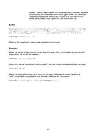 created TrueCrypt Rescue Disk. Note that every time you encrypt a system
                         partition/drive, you must create a new TrueCrypt Rescue Disk even if you
                         use the same password. A previously created TrueCrypt Rescue Disk
                         cannot be reused as it was created for a different master key.


Syntax

TrueCrypt.exe [/a [devices|favorites]] [/b] [/c [y|n]] [/d [drive letter]] [/e] [/f]
[/h [y|n]] [/k keyfile or search path] [/l drive letter] [/m {bk|rm|recovery|ro|sm|ts}] [/p
password] [/q [background|preferences]] [/s] [/tokenlib path] [/v volume] [/w]

"TrueCrypt Format.exe" [/n]


Note that the order in which options are specified does not matter.


Examples

Mount the volume d:myvolume as the first free drive letter, using the password prompt (the main
program window will not be displayed):

truecrypt /q /v d:myvolume


Dismount a volume mounted as the drive letter X (the main program window will not be displayed):

truecrypt /q /dx


Mount a volume called myvolume.tc using the password MyPassword, as the drive letter X.
TrueCrypt will open an explorer window and beep; mounting will be automatic:

truecrypt /v myvolume.tc /lx /a /p MyPassword /e /b




                                                 82
 