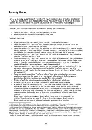 Security Model

  Note to security researchers: If you intend to report a security issue or publish an attack on
  TrueCrypt, please make sure it does not disregard the security model of TrueCrypt described
  below. If it does, the attack (or security issue report) will be considered invalid/bogus.


TrueCrypt is a computer software program whose primary purposes are to:

    ·    Secure data by encrypting it before it is written to a disk.
    ·    Decrypt encrypted data after it is read from the disk.

TrueCrypt does not:

    ·    Encrypt or secure any portion of RAM (the main memory of a computer).
    ·    Secure any data on a computer * if an attacker has administrator privileges † under an
         operating system installed on the computer.
    ·    Secure any data on a computer if the computer contains any malware (e.g. a virus, Trojan
         horse, spyware) or any other piece of software (including TrueCrypt or an operating system
         component) that has been altered, created, or can be controlled, by an attacker.
    ·    Secure any data on a computer if an attacker has physical access to the computer before
         or while TrueCrypt is running on it.
    ·    Secure any data on a computer if an attacker has physical access to the computer between
         the time when TrueCrypt is shut down and the time when the entire contents of all volatile
         memory modules connected to the computer (including memory modules in peripheral
         devices) have been permanently and irreversibly erased/lost.
    ·    Secure any data on a computer if an attacker can remotely intercept emanations from the
         computer hardware (e.g. the monitor or cables) while TrueCrypt is running on it (or
         otherwise remotely monitor the hardware and its use, directly or indirectly, while TrueCrypt
         is running on it).
    ·    Secure any data stored in a TrueCrypt volume ‡ if an attacker without administrator
         privileges can access the contents of the mounted volume (e.g. if file/folder/volume
         permissions do not prevent such an attacker from accessing it).
    ·    Preserve/verify the integrity or authenticity of encrypted or decrypted data.
    ·    Prevent traffic analysis when encrypted data is transmitted over a network.
    ·    Prevent an attacker from determining in which sectors of the volume the content changed
         (and when and how many times) if he or she can observe the volume (dismounted or
         mounted) before and after data is written to it, or if the storage medium/device allows the
         attacker to determine such information (for example, the volume resides on a device that
         saves metadata that can be used to determine when data was written to a particular
         sector).
    ·    Encrypt any existing unencrypted data in place (or re-encrypt or erase data) on
         devices/filesystems that use wear-leveling or otherwise relocate data internally.
    ·    Ensure that users choose cryptographically strong passwords or keyfiles.

* In this section (Security Model), the phrase “data on a computer” means data on internal and external storage
devices/media (including removable devices and network drives) connected to the computer.
†
  In this section (Security Model), the phrase “administrator privileges” does not necessarily refer to a valid administrator
account. It may also refer to an attacker who does not have a valid administrator account but who is able (for example,
due to improper configuration of the system or by exploiting a vulnerability in the operating system or a third-party
application) to perform any action that only a user with a valid administrator account is normally allowed to perform (for
example, to read or modify an arbitrary part of a drive or the RAM, etc.)
‡
  “TrueCrypt volume” also means a TrueCrypt-encrypted system partition/drive (see the chapter System Encryption).




                                                              83
 