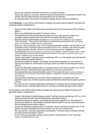 ·   Secure any computer hardware component or a whole computer.
   ·   Secure any data on a computer where the security requirements or precautions listed in the
       chapter Security Requirements and Precautions are not followed.
   ·   Do anything listed in the section Limitations (chapter Known Issues & Limitations).

Under Windows, a user without administrator privileges can (assuming the default TrueCrypt and
operating system configurations):

   ·   Mount any file-hosted TrueCrypt volume provided that the file permissions of the container
       allow it.
   ·   Mount any partition/device-hosted TrueCrypt volume.
   ·   Complete the pre-boot authentication process and, thus, gain access to data on an
       encrypted system partition/drive (and start the encrypted operating system).
   ·   Skip the pre-boot authentication process (this can be prevented by disabling the option Settings >
       ‘System Encryption’ > ‘Allow pre-boot authentication to be bypassed by pressing the Esc key’; note that this
       option can be enabled or disabled only by an administrator).
   ·   Dismount, using TrueCrypt, (and, in the TrueCrypt application window, see the path to and
       properties of) any TrueCrypt volume mounted by him or her. However, this does not apply
       to ‘system favorite volumes’, which he or she can dismount (etc.) regardless of who
       mounted them (this can be prevented by enabling the option Settings > ‘System Favorite Volumes’ > ‘Allow
       only administrators to view and dismount system favorite volumes in TrueCrypt’; note that this option can be
       enabled or disabled only by an administrator).
   ·   Create a file-hosted TrueCrypt volume containing a FAT or no file system (provided that the
       relevant folder permissions allow it).
   ·   Change the password, keyfiles, and header key derivation algorithm for, and restore or
       back up the header of, a file-hosted TrueCrypt volume (provided that the file permissions
       allow it).
   ·   Access the filesystem residing within a TrueCrypt volume mounted by another user on the
       system (however, file/folder/volume permissions can be set to prevent this).
   ·   Use passwords (and processed keyfiles) stored in the password cache (note that caching can
       be disabled; for more information see the section Settings -> Preferences, subsection Cache passwords in
       driver memory).
   ·   View the basic properties (e.g. the size of the encrypted area, encryption and hash
       algorithms used, etc.) of the encrypted system partition/drive when the encrypted system is
       running.
   ·   Run and use the TrueCrypt application (including the TrueCrypt Volume Creation Wizard)
       provided that the TrueCrypt device driver is running and that the file permissions allow it.

Under Linux, a user without administrator privileges can (assuming the default TrueCrypt and
operating system configurations):

   ·   Create a file-hosted or partition/device-hosted TrueCrypt volume containing a FAT or no file
       system provided that the relevant folder/device permissions allow it.
   ·   Change the password, keyfiles, and header key derivation algorithm for, and restore or
       back up the header of, a file-hosted or partition/device-hosted TrueCrypt volume provided
       that the file/device permissions allow it.
   ·   Access the filesystem residing within a TrueCrypt volume mounted by another user on the
       system (however, file/folder/volume permissions can be set to prevent this).
   ·   Run and use the TrueCrypt application (including the TrueCrypt Volume Creation Wizard)
       provided that file permissions allow it.
   ·   In the TrueCrypt application window, see the path to and properties of any TrueCrypt
       volume mounted by him or her.




                                                         84
 