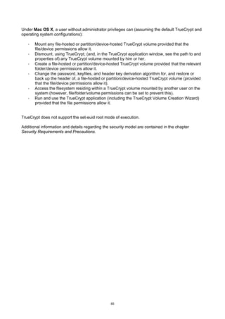 Under Mac OS X, a user without administrator privileges can (assuming the default TrueCrypt and
operating system configurations):

   ·   Mount any file-hosted or partition/device-hosted TrueCrypt volume provided that the
       file/device permissions allow it.
   ·   Dismount, using TrueCrypt, (and, in the TrueCrypt application window, see the path to and
       properties of) any TrueCrypt volume mounted by him or her.
   ·   Create a file-hosted or partition/device-hosted TrueCrypt volume provided that the relevant
       folder/device permissions allow it.
   ·   Change the password, keyfiles, and header key derivation algorithm for, and restore or
       back up the header of, a file-hosted or partition/device-hosted TrueCrypt volume (provided
       that the file/device permissions allow it).
   ·   Access the filesystem residing within a TrueCrypt volume mounted by another user on the
       system (however, file/folder/volume permissions can be set to prevent this).
   ·   Run and use the TrueCrypt application (including the TrueCrypt Volume Creation Wizard)
       provided that the file permissions allow it.


TrueCrypt does not support the set-euid root mode of execution.

Additional information and details regarding the security model are contained in the chapter
Security Requirements and Precautions.




                                                 85
 
