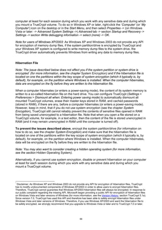 computer at least for each session during which you work with any sensitive data and during which
you mount a TrueCrypt volume. To do so in Windows XP or later, right-click the ‘Computer’ (or ‘My
Computer’) icon on the desktop or in the Start Menu, and then select Properties -> (on Windows
Vista or later: -> Advanced System Settings ->) Advanced tab -> section Startup and Recovery ->
Settings -> section Write debugging information -> select (none) -> OK.

Note for users of Windows XP/2003: As Windows XP and Windows 2003 do not provide any API
for encryption of memory dump files, if the system partition/drive is encrypted by TrueCrypt and
your Windows XP system is configured to write memory dump files to the system drive, the
TrueCrypt driver automatically prevents Windows from writing any data to memory dump files.


Hibernation File

Note: The issue described below does not affect you if the system partition or system drive is
encrypted * (for more information, see the chapter System Encryption) and if the hibernation file is
located on one the partitions within the key scope of system encryption (which it typically is, by
default), for example, on the partition where Windows is installed. When the computer hibernates,
data are encrypted on the fly before they are written to the hibernation file.

When a computer hibernates (or enters a power-saving mode), the content of its system memory is
written to a so-called hibernation file on the hard drive. You can configure TrueCrypt (Settings >
Preferences > Dismount all when: Entering power saving mode) to automatically dismount all
mounted TrueCrypt volumes, erase their master keys stored in RAM, and cached passwords
(stored in RAM), if there are any, before a computer hibernates (or enters a power-saving mode).
However, keep in mind, that if you do not use system encryption (see the chapter System
Encryption), TrueCrypt still cannot reliably prevent the contents of sensitive files opened in RAM
from being saved unencrypted to a hibernation file. Note that when you open a file stored on a
TrueCrypt volume, for example, in a text editor, then the content of the file is stored unencrypted in
RAM (and it may remain unencrypted in RAM until the computer is turned off).

To prevent the issues described above, encrypt the system partition/drive (for information on
how to do so, see the chapter System Encryption) and make sure that the hibernation file is
located on one of the partitions within the key scope of system encryption (which it typically is, by
default), for example, on the partition where Windows is installed. When the computer hibernates,
data will be encrypted on the fly before they are written to the hibernation file.

Note: You may also want to consider creating a hidden operating system (for more information,
see the section Hidden Operating System).

Alternatively, if you cannot use system encryption, disable or prevent hibernation on your computer
at least for each session during which you work with any sensitive data and during which you
mount a TrueCrypt volume.




*
 Disclaimer: As Windows XP and Windows 2003 do not provide any API for encryption of hibernation files, TrueCrypt
has to modify undocumented components of Windows XP/2003 in order to allow users to encrypt hibernation files.
Therefore, TrueCrypt cannot guarantee that Windows XP/2003 hibernation files will always be encrypted. In response to
our public complaint regarding the missing API, Microsoft began providing a public API for encryption of hibernation files
on Windows Vista and later versions of Windows (for more information, see the Version History, section TrueCrypt 5.1a).
Since version 7.0, TrueCrypt has used this API and therefore has been able to safely encrypt hibernation files under
Windows Vista and later versions of Windows. Therefore, if you use Windows XP/2003 and want the hibernation file to
be safely encrypted, we strongly recommend that you upgrade to Windows Vista or later and to TrueCrypt 7.0 or later.




                                                            88
 