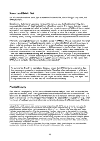 Unencrypted Data in RAM

It is important to note that TrueCrypt is disk encryption software, which encrypts only disks, not
RAM (memory).

Keep in mind that most programs do not clear the memory area (buffers) in which they store
unencrypted (portions of) files they load from a TrueCrypt volume. This means that after you exit
such a program, unencrypted data it worked with may remain in memory (RAM) until the computer
is turned off (and, according to some researchers, even for some time after the power is turned
off *). Also note that if you open a file stored on a TrueCrypt volume, for example, in a text editor
and then force dismount on the TrueCrypt volume, then the file will remain unencrypted in the area
of memory (RAM) used by (allocated to) the text editor. This also applies to forced auto-dismount.

Inherently, unencrypted master keys have to be stored in RAM too. When a non-system TrueCrypt
volume is dismounted, TrueCrypt erases its master keys (stored in RAM). When the computer is
cleanly restarted (or cleanly shut down), all non-system TrueCrypt volumes are automatically
dismounted and, thus, all master keys stored in RAM are erased by the TrueCrypt driver (except
master keys for system partitions/drives — see below). However, when power supply is abruptly
interrupted, when the computer is reset (not cleanly restarted), or when the system crashes,
TrueCrypt naturally stops running and therefore cannot erase any keys or any other sensitive
data. Furthermore, as Microsoft does not provide any appropriate API for handling hibernation and
shutdown, master keys used for system encryption cannot be reliably (and are not) erased from
RAM when a computer hibernates, is shut down or restarted. †



    To summarize, TrueCrypt cannot and does not ensure that RAM contains no sensitive data
    (e.g. passwords, master keys, or decrypted data). Therefore, after each session in which you
    work with a TrueCrypt volume or in which an encrypted operating system is running, you must
    shut down (or, if the hibernation file is encrypted, hibernate) the computer and then leave it
    powered off for at least several minutes (the longer, the better) before turning it on again. This
    is required to clear the RAM (see also the section Hibernation File).



Physical Security

If an attacker can physically access the computer hardware and you use it after the attacker has
physically accessed it, then TrueCrypt may become unable to secure data on the computer. ‡ This
is because the attacker may modify the hardware or attach a malicious hardware component to it
(such as a hardware keystroke logger) that will capture the password or encryption key (e.g., when
you mount a TrueCrypt volume) or otherwise compromise the security of the computer. Therefore,

*
  Allegedly, for 1.5–35 seconds under normal operating temperatures (26–44 °C) and up to several hours when the
memory modules are cooled (when the computer is running) to very low temperatures (e.g. –50 °C). New types of
memory modules allegedly exhibit a much shorter decay time (e.g. 1.5–2.5 seconds) than older types (as of 2008).
†
  Before a key can be erased from RAM, the corresponding TrueCrypt volume must be dismounted. For non-system
volumes, this does not cause any problems. However, as Microsoft currently does not provide any appropriate API for
handling the final phase of the system shutdown process, paging files located on encrypted system volumes that are
dismounted during the system shutdown process may still contain valid swapped-out memory pages (including portions
of Windows system files). This could cause 'blue screen' errors. Therefore, to prevent 'blue screen' errors, TrueCrypt
does not dismount encrypted system volumes and consequently cannot clear the master keys of the system volumes
when the system is shut down or restarted.
‡
  In this section (Physical Security), the phrase “data on the computer” means data on internal and external storage
devices/media (including removable devices and network drives) connected to the computer.




                                                          89
 