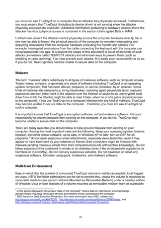 you must not use TrueCrypt on a computer that an attacker has physically accessed. Furthermore,
you must ensure that TrueCrypt (including its device driver) is not running when the attacker
physically accesses the computer. Additional information pertaining to hardware attacks where the
attacker has direct physical access is contained in the section Unencrypted Data in RAM.

Furthermore, even if the attacker cannot physically access the computer hardware directly, he or
she may be able to breach the physical security of the computer by remotely intercepting and
analyzing emanations from the computer hardware (including the monitor and cables). For
example, intercepted emanations from the cable connecting the keyboard with the computer can
reveal passwords you type. It is beyond the scope of this document to list all of the kinds of such
attacks (sometimes called TEMPEST attacks) and all known ways to prevent them (such as
shielding or radio jamming). You must prevent such attacks. It is solely your responsibility to do so.
If you do not, TrueCrypt may become unable to secure data on the computer.


Malware

The term ‘malware’ refers collectively to all types of malicious software, such as computer viruses,
Trojan horses, spyware, or generally any piece of software (including TrueCrypt or an operating
system component) that has been altered, prepared, or can be controlled, by an attacker. Some
kinds of malware are designed e.g. to log keystrokes, including typed passwords (such captured
passwords are then either sent to the attacker over the Internet or saved to an unencrypted local
drive from which the attacker might be able to read it later, when he or she gains physical access
to the computer). If you use TrueCrypt on a computer infected with any kind of malware, TrueCrypt
may become unable to secure data on the computer. * Therefore, you must not use TrueCrypt on
such a computer.

It is important to note that TrueCrypt is encryption software, not anti-malware software. It is your
responsibility to prevent malware from running on the computer. If you do not, TrueCrypt may
become unable to secure data on the computer.

There are many rules that you should follow to help prevent malware from running on your
computer. Among the most important rules are the following: Keep your operating system, Internet
browser, and other critical software, up-to-date. In Windows XP or later, turn on DEP for all
programs. † Do not open suspicious email attachments, especially executable files, even if they
appear to have been sent by your relatives or friends (their computers might be infected with
malware sending malicious emails from their computers/accounts without their knowledge). Do not
follow suspicious links contained in emails or on websites (even if the email/website appears to be
harmless or trustworthy). Do not visit any suspicious websites. Do not download or install any
suspicious software. Consider using good, trustworthy, anti-malware software.


Multi-User Environment

Keep in mind, that the content of a mounted TrueCrypt volume is visible (accessible) to all logged
on users. NTFS file/folder permissions can be set to prevent this, unless the volume is mounted as
removable medium (see section Volume Mounted as Removable Medium) under a desktop edition
of Windows Vista or later (sectors of a volume mounted as removable medium may be accessible

*
  In this section (Malware), the phrase “data on the computer” means data on internal and external storage
devices/media (including removable devices and network drives) connected to the computer.
†
  DEP stands for Data Execution Prevention. For more information about DEP, please visit
http://support.microsoft.com/kb/875352, http://technet.microsoft.com/en-us/library/cc700810.aspx, and
http://windows.microsoft.com/en-US/windows-vista/What-is-Data-Execution-Prevention.




                                                           90
 