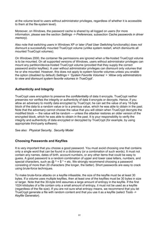 at the volume level to users without administrator privileges, regardless of whether it is accessible
to them at the file-system level).

Moreover, on Windows, the password cache is shared by all logged on users (for more
information, please see the section Settings -> Preferences, subsection Cache passwords in driver
memory).

Also note that switching users in Windows XP or later (Fast User Switching functionality) does not
dismount a successfully mounted TrueCrypt volume (unlike system restart, which dismounts all
mounted TrueCrypt volumes).

On Windows 2000, the container file permissions are ignored when a file-hosted TrueCrypt volume
is to be mounted. On all supported versions of Windows, users without administrator privileges can
mount any partition/device-hosted TrueCrypt volume (provided that they supply the correct
password and/or keyfiles). A user without administrator privileges can dismount only volumes that
he or she mounted. However, this does not apply to system favorite volumes unless you enable
the option (disabled by default) Settings > ‘System Favorite Volumes’ > ‘Allow only administrators
to view and dismount system favorite volumes in TrueCrypt’.


Authenticity and Integrity

TrueCrypt uses encryption to preserve the confidentiality of data it encrypts. TrueCrypt neither
preserves nor verifies the integrity or authenticity of data it encrypts or decrypts. Hence, if you
allow an adversary to modify data encrypted by TrueCrypt, he can set the value of any 16-byte
block of the data to a random value or to a previous value, which he was able to obtain in the past.
Note that the adversary cannot choose the value that you will obtain when TrueCrypt decrypts the
modified block — the value will be random — unless the attacker restores an older version of the
encrypted block, which he was able to obtain in the past. It is your responsibility to verify the
integrity and authenticity of data encrypted or decrypted by TrueCrypt (for example, by using
appropriate third-party software).

See also: Physical Security, Security Model


Choosing Passwords and Keyfiles

It is very important that you choose a good password. You must avoid choosing one that contains
only a single word that can be found in a dictionary (or a combination of such words). It must not
contain any names, dates of birth, account numbers, or any other items that could be easy to
guess. A good password is a random combination of upper and lower case letters, numbers, and
special characters, such as @ ^ = $ * + etc. We strongly recommend choosing a password
consisting of more than 20 characters (the longer, the better). Short passwords are easy to crack
using brute-force techniques.

To make brute-force attacks on a keyfile infeasible, the size of the keyfile must be at least 30
bytes. If a volume uses multiple keyfiles, then at least one of the keyfiles must be 30 bytes in size
or larger. Note that the 30-byte limit assumes a large amount of entropy in the keyfile. If the first
1024 kilobytes of a file contain only a small amount of entropy, it must not be used as a keyfile
(regardless of the file size). If you are not sure what entropy means, we recommend that you let
TrueCrypt generate a file with random content and that you use it as a keyfile (select Tools ->
Keyfile Generator).




                                                  91
 