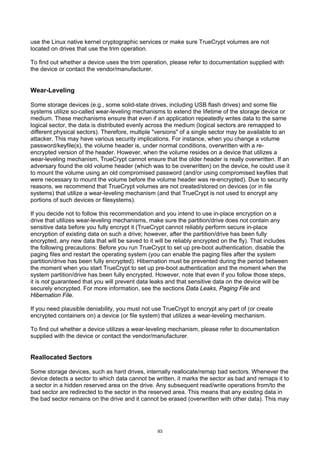 use the Linux native kernel cryptographic services or make sure TrueCrypt volumes are not
located on drives that use the trim operation.

To find out whether a device uses the trim operation, please refer to documentation supplied with
the device or contact the vendor/manufacturer.


Wear-Leveling

Some storage devices (e.g., some solid-state drives, including USB flash drives) and some file
systems utilize so-called wear-leveling mechanisms to extend the lifetime of the storage device or
medium. These mechanisms ensure that even if an application repeatedly writes data to the same
logical sector, the data is distributed evenly across the medium (logical sectors are remapped to
different physical sectors). Therefore, multiple "versions" of a single sector may be available to an
attacker. This may have various security implications. For instance, when you change a volume
password/keyfile(s), the volume header is, under normal conditions, overwritten with a re-
encrypted version of the header. However, when the volume resides on a device that utilizes a
wear-leveling mechanism, TrueCrypt cannot ensure that the older header is really overwritten. If an
adversary found the old volume header (which was to be overwritten) on the device, he could use it
to mount the volume using an old compromised password (and/or using compromised keyfiles that
were necessary to mount the volume before the volume header was re-encrypted). Due to security
reasons, we recommend that TrueCrypt volumes are not created/stored on devices (or in file
systems) that utilize a wear-leveling mechanism (and that TrueCrypt is not used to encrypt any
portions of such devices or filesystems).

If you decide not to follow this recommendation and you intend to use in-place encryption on a
drive that utilizes wear-leveling mechanisms, make sure the partition/drive does not contain any
sensitive data before you fully encrypt it (TrueCrypt cannot reliably perform secure in-place
encryption of existing data on such a drive; however, after the partition/drive has been fully
encrypted, any new data that will be saved to it will be reliably encrypted on the fly). That includes
the following precautions: Before you run TrueCrypt to set up pre-boot authentication, disable the
paging files and restart the operating system (you can enable the paging files after the system
partition/drive has been fully encrypted). Hibernation must be prevented during the period between
the moment when you start TrueCrypt to set up pre-boot authentication and the moment when the
system partition/drive has been fully encrypted. However, note that even if you follow those steps,
it is not guaranteed that you will prevent data leaks and that sensitive data on the device will be
securely encrypted. For more information, see the sections Data Leaks, Paging File and
Hibernation File.

If you need plausible deniability, you must not use TrueCrypt to encrypt any part of (or create
encrypted containers on) a device (or file system) that utilizes a wear-leveling mechanism.

To find out whether a device utilizes a wear-leveling mechanism, please refer to documentation
supplied with the device or contact the vendor/manufacturer.


Reallocated Sectors

Some storage devices, such as hard drives, internally reallocate/remap bad sectors. Whenever the
device detects a sector to which data cannot be written, it marks the sector as bad and remaps it to
a sector in a hidden reserved area on the drive. Any subsequent read/write operations from/to the
bad sector are redirected to the sector in the reserved area. This means that any existing data in
the bad sector remains on the drive and it cannot be erased (overwritten with other data). This may




                                                  93
 