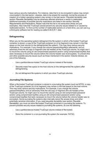 have various security implications. For instance, data that is to be encrypted in place may remain
unencrypted in the bad sector. Likewise, data to be erased (for example, during the process of
creation of a hidden operating system) may remain in the bad sector. Plausible deniability (see
section Plausible Deniability) may be adversely affected whenever a sector is reallocated.
Additional examples of possible security implications are listed in the section Security
Requirements and Precautions. Please note that this list is not exhaustive (these are just
examples). Also note that TrueCrypt cannot prevent any security issues related to or caused by
reallocated sectors. To find out the number of reallocated sectors on a hard drive, you can use e.g.
a third-party software tool for reading so-called S.M.A.R.T. data.


Defragmenting

When you (or the operating system) defragment the file system in which a file-hosted TrueCrypt
container is stored, a copy of the TrueCrypt container (or of its fragment) may remain in the free
space on the host volume (in the defragmented file system). This may have various security
implications. For example, if you change the volume password/keyfile(s) afterwards, and an
adversary finds the old copy or fragment (the old header) of the TrueCrypt volume, he might use it
to mount the volume using an old compromised password (and/or using compromised keyfiles that
were necessary to mount the volume before the volume header was re-encrypted). To prevent this
and other possible security issues (such as those mentioned in the section Volume Clones), do
one of the following:

   ·   Use a partition/device-hosted TrueCrypt volume instead of file-hosted.

   ·   Securely erase free space on the host volume (in the defragmented file system) after
       defragmenting.

   ·   Do not defragment file systems in which you store TrueCrypt volumes.


Journaling File Systems

When a file-hosted TrueCrypt container is stored in a journaling file system (such as NTFS), a copy
of the TrueCrypt container (or of its fragment) may remain in the free space on the host volume.
This may have various security implications. For example, if you change the volume
password/keyfile(s) and an adversary finds the old copy or fragment (the old header) of the
TrueCrypt volume, he might use it to mount the volume using an old compromised password
(and/or using compromised keyfiles using an old compromised password (and/or using
compromised keyfiles that were necessary to mount the volume before the volume header was re-
encrypted). Some journaling file systems also internally record file access times and other
potentially sensitive information. If you need plausible deniability (see section Plausible
Deniability), you must not store file-hosted TrueCrypt containers in journaling file systems. To
prevent possible security issues related to journaling file systems, do one the following:

   ·   Use a partition/device-hosted TrueCrypt volume instead of file-hosted.

   ·   Store the container in a non-journaling file system (for example, FAT32).




                                                 94
 
