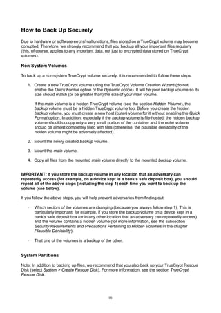 How to Back Up Securely
Due to hardware or software errors/malfunctions, files stored on a TrueCrypt volume may become
corrupted. Therefore, we strongly recommend that you backup all your important files regularly
(this, of course, applies to any important data, not just to encrypted data stored on TrueCrypt
volumes).

Non-System Volumes

To back up a non-system TrueCrypt volume securely, it is recommended to follow these steps:

   1. Create a new TrueCrypt volume using the TrueCrypt Volume Creation Wizard (do not
      enable the Quick Format option or the Dynamic option). It will be your backup volume so its
      size should match (or be greater than) the size of your main volume.

       If the main volume is a hidden TrueCrypt volume (see the section Hidden Volume), the
       backup volume must be a hidden TrueCrypt volume too. Before you create the hidden
       backup volume, you must create a new host (outer) volume for it without enabling the Quick
       Format option. In addition, especially if the backup volume is file-hosted, the hidden backup
       volume should occupy only a very small portion of the container and the outer volume
       should be almost completely filled with files (otherwise, the plausible deniability of the
       hidden volume might be adversely affected).

   2. Mount the newly created backup volume.

   3. Mount the main volume.

   4. Copy all files from the mounted main volume directly to the mounted backup volume.


IMPORTANT: If you store the backup volume in any location that an adversary can
repeatedly access (for example, on a device kept in a bank’s safe deposit box), you should
repeat all of the above steps (including the step 1) each time you want to back up the
volume (see below).

If you follow the above steps, you will help prevent adversaries from finding out:

   ·   Which sectors of the volumes are changing (because you always follow step 1). This is
       particularly important, for example, if you store the backup volume on a device kept in a
       bank’s safe deposit box (or in any other location that an adversary can repeatedly access)
       and the volume contains a hidden volume (for more information, see the subsection
       Security Requirements and Precautions Pertaining to Hidden Volumes in the chapter
       Plausible Deniability).

   ·   That one of the volumes is a backup of the other.


System Partitions

Note: In addition to backing up files, we recommend that you also back up your TrueCrypt Rescue
Disk (select System > Create Rescue Disk). For more information, see the section TrueCrypt
Rescue Disk.




                                                  96
 