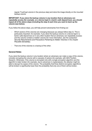regular TrueCrypt volume in the previous step) and store the image directly on the mounted
       backup volume.

IMPORTANT: If you store the backup volume in any location that an adversary can
repeatedly access (for example, on a device kept in a bank’s safe deposit box), you should
repeat all of the above steps (including the step 2) each time you want to back up the
volume (see below).

If you follow the above steps, you will help prevent adversaries from finding out:

   ·   Which sectors of the volumes are changing (because you always follow step 2). This is
       particularly important, for example, if you store the backup volume on a device kept in a
       bank’s safe deposit box (or in any other location that an adversary can repeatedly access)
       and the volume contains a hidden volume (for more information, see the subsection
       Security Requirements and Precautions Pertaining to Hidden Volumes in the chapter
       Plausible Deniability).

   ·   That one of the volumes is a backup of the other.


General Notes

If you store the backup volume in any location where an adversary can make a copy of the volume,
consider encrypting the volume with a cascade of ciphers (for example, with AES-Twofish-
Serpent). Otherwise, if the volume is encrypted only with a single encryption algorithm and the
algorithm is later broken (for example, due to advances in cryptanalysis), the attacker might be
able to decrypt his copies of the volume. The probability that three distinct encryption algorithms
will be broken is significantly lower than the probability that only one of them will be broken.




                                                  98
 