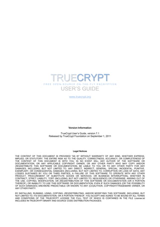 TRUECRYPT
                       FREE OPEN-SOURCE ON-THE-FLY ENCRYPTION

                                     USER’S GUIDE
                                            www.truecrypt.org




                                           Version Information

                                     TrueCrypt User’s Guide, version 7.1
                           Released by TrueCrypt Foundation on September 1, 2011




                                               Legal Notices

THE CONTENT OF THIS DOCUMENT IS PROVIDED "AS IS" WITHOUT WARRANTY OF ANY KIND, WHETHER EXPRESS,
IMPLIED, OR STATUTORY. THE ENTIRE RISK AS TO THE QUALITY, CORRECTNESS, ACCURACY, OR COMPLETENESS OF
THE CONTENT OF THIS DOCUMENT IS WITH YOU. IN NO EVENT WILL ANY AUTHOR OF THE SOFTWARE OR
DOCUMENTATION, OR ANY APPLICABLE COPYRIGHT OWNER, OR ANY OTHER PARTY WHO MAY COPY AND/OR
(RE)DISTRIBUTE THIS SOFTWARE OR DOCUMENTATION, BE LIABLE TO YOU OR TO ANY OTHER PARTY FOR ANY
DAMAGES, INCLUDING, BUT NOT LIMITED TO, ANY DIRECT, INDIRECT, GENERAL, SPECIAL, INCIDENTAL, PUNITIVE,
EXEMPLARY, OR CONSEQUENTIAL DAMAGES (INCLUDING, BUT NOT LIMITED TO, CORRUPTION OR LOSS OF DATA, ANY
LOSSES SUSTAINED BY YOU OR THIRD PARTIES, A FAILURE OF THIS SOFTWARE TO OPERATE WITH ANY OTHER
PRODUCT, PROCUREMENT OF SUBSTITUTE GOODS OR SERVICES, OR BUSINESS INTERRUPTION), WHETHER IN
CONTRACT, STRICT LIABILITY, TORT (INCLUDING, BUT NOT LIMITED TO, NEGLIGENCE) OR OTHERWISE, ARISING OUT OF
THE USE, COPYING, MODIFICATION, OR (RE)DISTRIBUTION OF THIS SOFTWARE OR DOCUMENTATION (OR A PORTION
THEREOF), OR INABILITY TO USE THIS SOFTWARE OR DOCUMENTATION, EVEN IF SUCH DAMAGES (OR THE POSSIBILITY
OF SUCH DAMAGES) ARE/WERE PREDICTABLE OR KNOWN TO ANY (CO)AUTHOR, COPYRIGHT/TRADEMARK OWNER, OR
ANY OTHER PARTY.

BY INSTALLING, RUNNING, USING, COPYING, (RE)DISTRIBUTING, AND/OR MODIFYING THIS SOFTWARE, INCLUDING, BUT
NOT LIMITED TO, ITS DOCUMENTATION, OR A PORTION THEREOF, YOU ACCEPT AND AGREE TO BE BOUND BY ALL TERMS
AND CONDITIONS OF THE TRUECRYPT LICENSE THE FULL TEXT OF WHICH IS CONTAINED IN THE FILE License.txt
INCLUDED IN TRUECRYPT BINARY AND SOURCE CODE DISTRIBUTION PACKAGES.
 