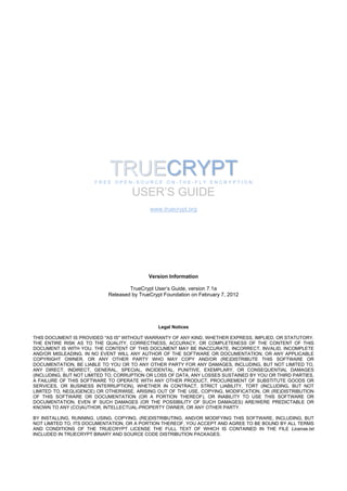 TRUECRYPT
                       FREE OPEN-SOURCE ON-THE-FLY ENCRYPTION

                                     USER’S GUIDE
                                            www.truecrypt.org




                                            Version Information

                                    TrueCrypt User’s Guide, version 7.1a
                            Released by TrueCrypt Foundation on February 7, 2012




                                               Legal Notices

THIS DOCUMENT IS PROVIDED "AS IS" WITHOUT WARRANTY OF ANY KIND, WHETHER EXPRESS, IMPLIED, OR STATUTORY.
THE ENTIRE RISK AS TO THE QUALITY, CORRECTNESS, ACCURACY, OR COMPLETENESS OF THE CONTENT OF THIS
DOCUMENT IS WITH YOU. THE CONTENT OF THIS DOCUMENT MAY BE INACCURATE, INCORRECT, INVALID, INCOMPLETE
AND/OR MISLEADING. IN NO EVENT WILL ANY AUTHOR OF THE SOFTWARE OR DOCUMENTATION, OR ANY APPLICABLE
COPYRIGHT OWNER, OR ANY OTHER PARTY WHO MAY COPY AND/OR (RE)DISTRIBUTE THIS SOFTWARE OR
DOCUMENTATION, BE LIABLE TO YOU OR TO ANY OTHER PARTY FOR ANY DAMAGES, INCLUDING, BUT NOT LIMITED TO,
ANY DIRECT, INDIRECT, GENERAL, SPECIAL, INCIDENTAL, PUNITIVE, EXEMPLARY, OR CONSEQUENTIAL DAMAGES
(INCLUDING, BUT NOT LIMITED TO, CORRUPTION OR LOSS OF DATA, ANY LOSSES SUSTAINED BY YOU OR THIRD PARTIES,
A FAILURE OF THIS SOFTWARE TO OPERATE WITH ANY OTHER PRODUCT, PROCUREMENT OF SUBSTITUTE GOODS OR
SERVICES, OR BUSINESS INTERRUPTION), WHETHER IN CONTRACT, STRICT LIABILITY, TORT (INCLUDING, BUT NOT
LIMITED TO, NEGLIGENCE) OR OTHERWISE, ARISING OUT OF THE USE, COPYING, MODIFICATION, OR (RE)DISTRIBUTION
OF THIS SOFTWARE OR DOCUMENTATION (OR A PORTION THEREOF), OR INABILITY TO USE THIS SOFTWARE OR
DOCUMENTATION, EVEN IF SUCH DAMAGES (OR THE POSSIBILITY OF SUCH DAMAGES) ARE/WERE PREDICTABLE OR
KNOWN TO ANY (CO)AUTHOR, INTELLECTUAL-PROPERTY OWNER, OR ANY OTHER PARTY.

BY INSTALLING, RUNNING, USING, COPYING, (RE)DISTRIBUTING, AND/OR MODIFYING THIS SOFTWARE, INCLUDING, BUT
NOT LIMITED TO, ITS DOCUMENTATION, OR A PORTION THEREOF, YOU ACCEPT AND AGREE TO BE BOUND BY ALL TERMS
AND CONDITIONS OF THE TRUECRYPT LICENSE THE FULL TEXT OF WHICH IS CONTAINED IN THE FILE License.txt
INCLUDED IN TRUECRYPT BINARY AND SOURCE CODE DISTRIBUTION PACKAGES.
 