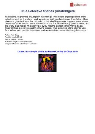 True Detective Stories (Unabridged)
Fascinating, frightening or just plain frustrating? These eight gripping stories show
detective work as it really is - and sometimes truth can be stranger than fiction. Hear
about the ghostly dream that helped to solve a baffling murder mystery, some clever
detectives' tricks that led to the conviction of the 'Laurel and Hardy' jewel thieves, and
the crafty blackmailer who nearly got away with the perfect crime.With facts on
fingerprinting, police files and the Flying Squad, True Detective Stories brings you
face to face with real-life detectives, and some sinister cases it is their job to solve.
Author: Terry Deary
Publisher: AudioGO Ltd
Reader: Stephen Thorne
Audiobook length: 2 hours and 31 min.
Category: Mysteries & Thrillers > True Crime




                 Listen to a sample of this audiobook online at Qbba.com
 