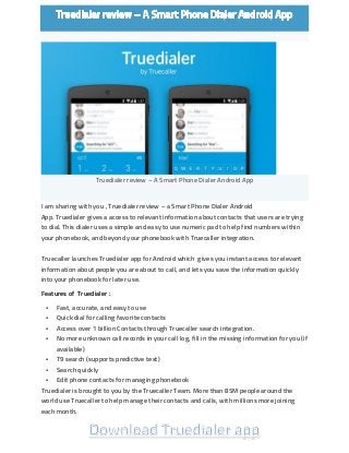 Truedialer review – A Smart Phone Dialer Android App I am sharing with you , Truedialer review – a Smart Phone Dialer Android App. Truedialer gives a access to relevant information about contacts that users are trying to dial. This dialer uses a simple and easy to use numeric pad to help find numbers within your phonebook, and beyond your phonebook with Truecaller integration. Truecaller launches Truedialer app for Android which gives you instant access to relevant information about people you are about to call, and lets you save the information quickly into your phonebook for later use. Features of Truedialer :  Fast, accurate, and easy to use  Quick dial for calling favorite contacts  Access over 1 billion Contacts through Truecaller search integration.  No more unknown call records in your call log, fill in the missing information for you (if available)  T9 search (supports predictive text)  Search quickly  Edit phone contacts for managing phonebook Truedialer is brought to you by the Truecaller Team. More than 85M people around the world use Truecaller to help manage their contacts and calls, with millions more joining each month. 