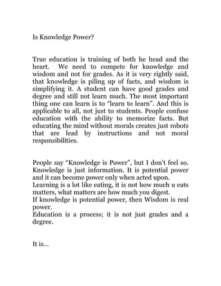 Is Knowledge Power?


True education is training of both he head and the
heart. We need to compete for knowledge and
wisdom and not for grades. As it is very rightly said,
that knowledge is piling up of facts, and wisdom is
simplifying it. A student can have good grades and
degree and still not learn much. The most important
thing one can learn is to “learn to learn”. And this is
applicable to all, not just to students. People confuse
education with the ability to memorize facts. But
educating the mind without morals creates just robots
that are lead by instructions and not moral
responsibilities.


People say “Knowledge is Power”, but I don’t feel so.
Knowledge is just information. It is potential power
and it can become power only when acted upon.
Learning is a lot like eating, it is not how much u eats
matters, what matters are how much you digest.
If knowledge is potential power, then Wisdom is real
power.
Education is a process; it is not just grades and a
degree.


It is…
 