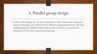 4. Parallel group design
• In this study design, two or more treatments/ interventions are compared,
where participants ar...