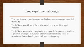 True experimental design
• True experimental research designs are also known as randomized controlled
trial(RCT).
• The RC...