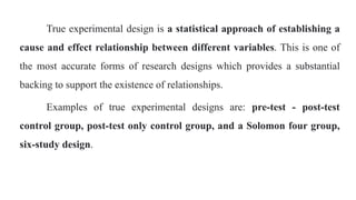 True experimental design is a statistical approach of establishing a
cause and effect relationship between different variables. This is one of
the most accurate forms of research designs which provides a substantial
backing to support the existence of relationships.
Examples of true experimental designs are: pre-test - post-test
control group, post-test only control group, and a Solomon four group,
six-study design.
 