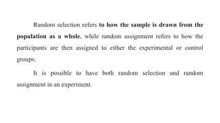 Random selection refers to how the sample is drawn from the
population as a whole, while random assignment refers to how the
participants are then assigned to either the experimental or control
groups.
It is possible to have both random selection and random
assignment in an experiment.
 