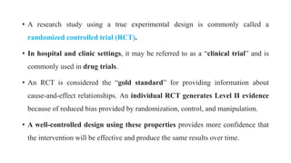 • A research study using a true experimental design is commonly called a
randomized controlled trial (RCT).
• In hospital and clinic settings, it may be referred to as a “clinical trial” and is
commonly used in drug trials.
• An RCT is considered the “gold standard” for providing information about
cause-and-effect relationships. An individual RCT generates Level II evidence
because of reduced bias provided by randomization, control, and manipulation.
• A well-controlled design using these properties provides more confidence that
the intervention will be effective and produce the same results over time.
 