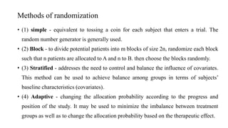 Methods of randomization
• (1) simple - equivalent to tossing a coin for each subject that enters a trial. The
random number generator is generally used.
• (2) Block - to divide potential patients into m blocks of size 2n, randomize each block
such that n patients are allocated to A and n to B. then choose the blocks randomly.
• (3) Stratified - addresses the need to control and balance the influence of covariates.
This method can be used to achieve balance among groups in terms of subjects’
baseline characteristics (covariates).
• (4) Adaptive - changing the allocation probability according to the progress and
position of the study. It may be used to minimize the imbalance between treatment
groups as well as to change the allocation probability based on the therapeutic effect.
 