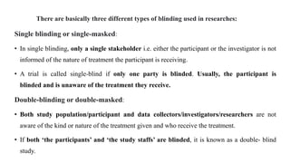 There are basically three different types of blinding used in researches:
Single blinding or single-masked:
• In single blinding, only a single stakeholder i.e. either the participant or the investigator is not
informed of the nature of treatment the participant is receiving.
• A trial is called single-blind if only one party is blinded. Usually, the participant is
blinded and is unaware of the treatment they receive.
Double-blinding or double-masked:
• Both study population/participant and data collectors/investigators/researchers are not
aware of the kind or nature of the treatment given and who receive the treatment.
• If both ‘the participants’ and ‘the study staffs’ are blinded, it is known as a double- blind
study.
 