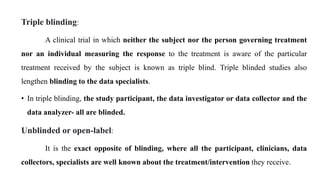 Triple blinding:
A clinical trial in which neither the subject nor the person governing treatment
nor an individual measuring the response to the treatment is aware of the particular
treatment received by the subject is known as triple blind. Triple blinded studies also
lengthen blinding to the data specialists.
• In triple blinding, the study participant, the data investigator or data collector and the
data analyzer- all are blinded.
Unblinded or open-label:
It is the exact opposite of blinding, where all the participant, clinicians, data
collectors, specialists are well known about the treatment/intervention they receive.
 