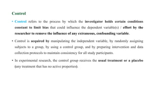 Control
• Control refers to the process by which the investigator holds certain conditions
constant to limit bias that could influence the dependent variable(s) / effort by the
researcher to remove the influence of any extraneous, confounding variable.
• Control is acquired by manipulating the independent variable, by randomly assigning
subjects to a group, by using a control group, and by preparing intervention and data
collection protocols to maintain consistency for all study participants.
• In experimental research, the control group receives the usual treatment or a placebo
(any treatment that has no active properties).
 