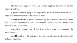 The three main types of controls are positive, negative, and procedural, and
variable controls.
A positive control group is not exposed to the experimental treatment but is
exposed to another treatment that is known to work.
A negative control a process of conducting the experiment in the exact same
way on a control group except that the independent variables are a placebo that is not
expected to produce a result.
procedural controls are designed to reduce error in conducting the
experiement.
variable control – the practice of keeping a variable constant to minimize its
influence on results.
 