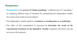 Manipulation
• Manipulation is the process of “doing something,” a different dose of “something,”
or comparing different types of treatment by manipulating the independent variable
for at least some of the involved subjects.
• The independent variable might be a treatment, a teaching plan, or a medication.
• The effect of this manipulation is measured to determine the result of the
experimental treatment on the dependent variable compared with those who did
not receive the treatment.
 