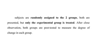 subjects are randomly assigned to the 2 groups, both are
presented, but only the experimental group is treated. After close
observation, both groups are post-tested to measure the degree of
change in each group.
 