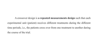 A crossover design is a repeated measurements design such that each
experimental unit (patient) receives different treatments during the different
time periods, i.e., the patients cross over from one treatment to another during
the course of the trial.
 
