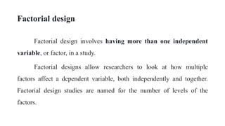 Factorial design
Factorial design involves having more than one independent
variable, or factor, in a study.
Factorial designs allow researchers to look at how multiple
factors affect a dependent variable, both independently and together.
Factorial design studies are named for the number of levels of the
factors.
 
