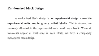 Randomized block design
A randomized block design is an experimental design where the
experimental units are in groups called blocks. The treatments are
randomly allocated to the experimental units inside each block. When all
treatments appear at least once in each block, we have a completely
randomized block design.
 