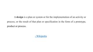 A design is a plan or system or for the implementation of an activity or
process, or the result of that plan or specification in the form of a prototype,
product or process.
- Wikipedia
 