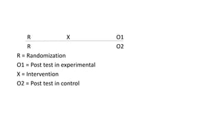 R X O1
R O2
R = Randomization
O1 = Post test in experimental
X = Intervention
O2 = Post test in control
 