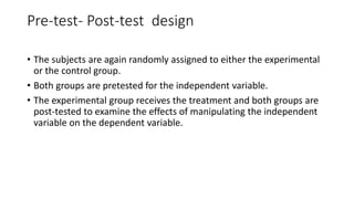 Pre-test- Post-test design
• The subjects are again randomly assigned to either the experimental
or the control group.
• Both groups are pretested for the independent variable.
• The experimental group receives the treatment and both groups are
post-tested to examine the effects of manipulating the independent
variable on the dependent variable.
 