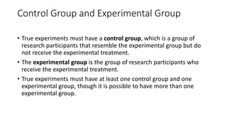 Control Group and Experimental Group
• True experiments must have a control group, which is a group of
research participants that resemble the experimental group but do
not receive the experimental treatment.
• The experimental group is the group of research participants who
receive the experimental treatment.
• True experiments must have at least one control group and one
experimental group, though it is possible to have more than one
experimental group.
 
