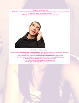 Perjury -- lying under oath
  Polite lies -- lie told to meet standards of politeness, such as "I really enjoyed the party," or declining
                                  an invitation due to "scheduling difficulties."
                       White lies - small lies, sometimes considered harmless or tactful




                                      Men's Lies vs Women's Lies
Although some studies suggest that men lie more than women, others find that men and women lie
                        about the same amount, but for different reasons.
            Men's lies are often intended to make themselves look better to other people.
           Women's lies frequently strive to make others feel better or to avoid hurt feelings.
                         Men commonly exaggerate their height and earnings.
                           Women commonly minimize their weight and age.
                         Men tend to feel less guilty about lying than women.
 